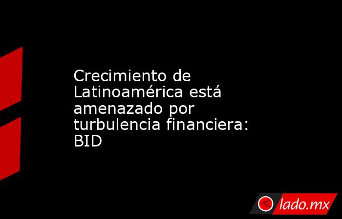 Crecimiento de Latinoamérica está amenazado por turbulencia financiera: BID. Noticias en tiempo real