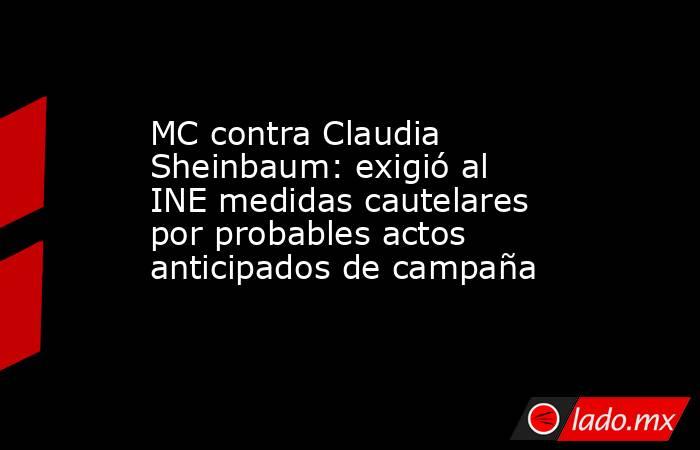 MC contra Claudia Sheinbaum: exigió al INE medidas cautelares por probables actos anticipados de campaña. Noticias en tiempo real