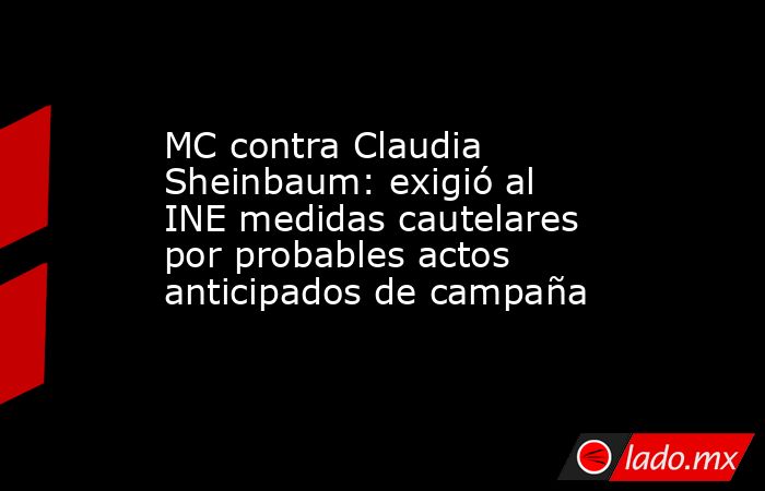 MC contra Claudia Sheinbaum: exigió al INE medidas cautelares por probables actos anticipados de campaña. Noticias en tiempo real