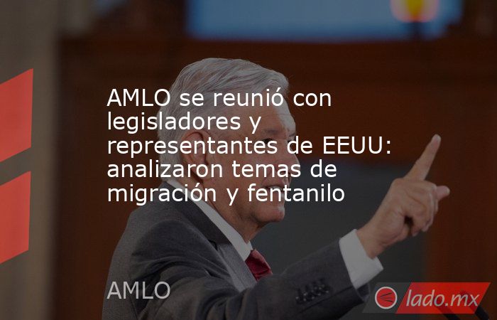 AMLO se reunió con legisladores y representantes de EEUU: analizaron temas de migración y fentanilo. Noticias en tiempo real