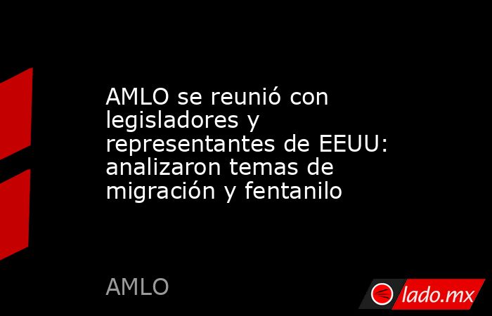 AMLO se reunió con legisladores y representantes de EEUU: analizaron temas de migración y fentanilo. Noticias en tiempo real