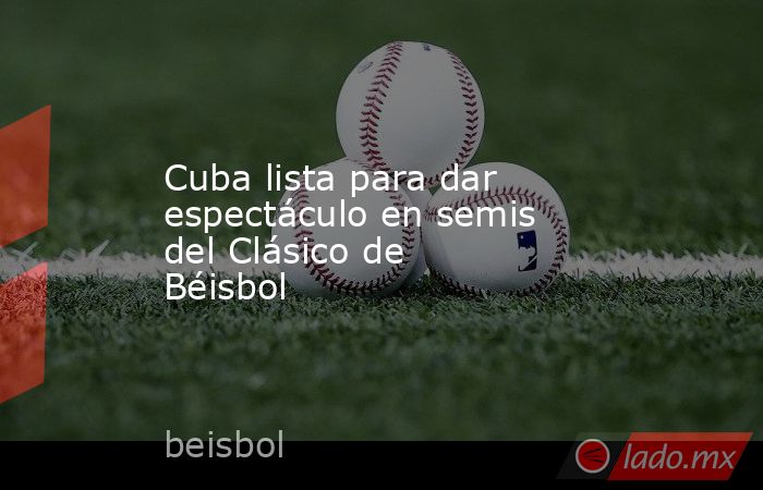 Cuba lista para dar espectáculo en semis del Clásico de Béisbol. Noticias en tiempo real