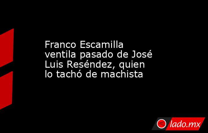 Franco Escamilla ventila pasado de José Luis Reséndez, quien lo tachó de machista. Noticias en tiempo real