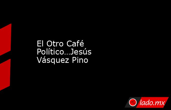 El Otro Café Político…Jesús Vásquez Pino. Noticias en tiempo real