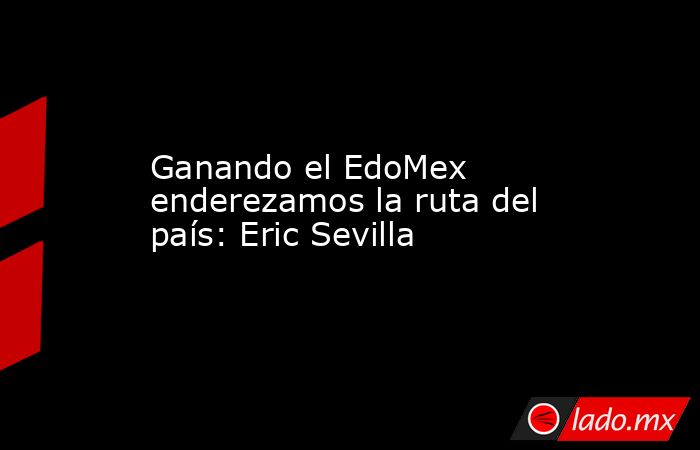 Ganando el EdoMex enderezamos la ruta del país: Eric Sevilla. Noticias en tiempo real