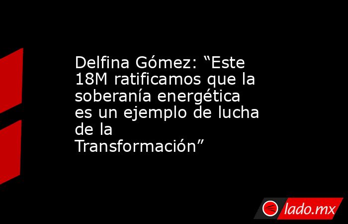 Delfina Gómez: “Este 18M ratificamos que la soberanía energética es un ejemplo de lucha de la Transformación”. Noticias en tiempo real
