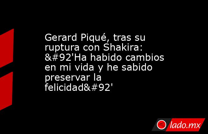 Gerard Piqué, tras su ruptura con Shakira: \'Ha habido cambios en mi vida y he sabido preservar la felicidad\'. Noticias en tiempo real