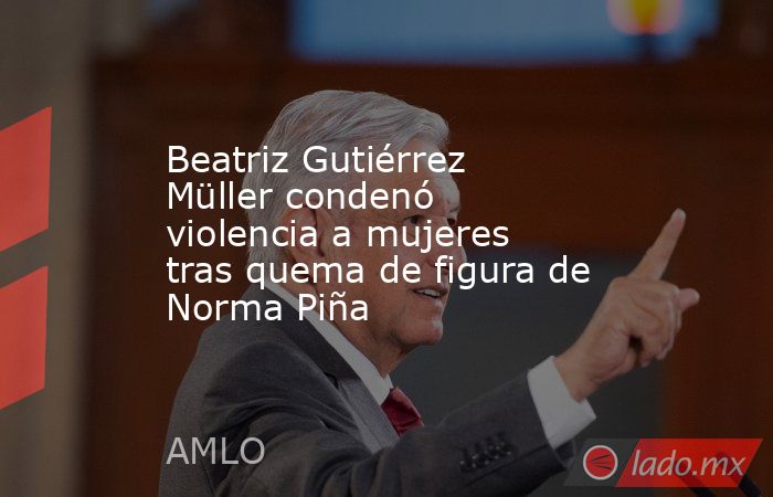 Beatriz Gutiérrez Müller condenó violencia a mujeres tras quema de figura de Norma Piña. Noticias en tiempo real