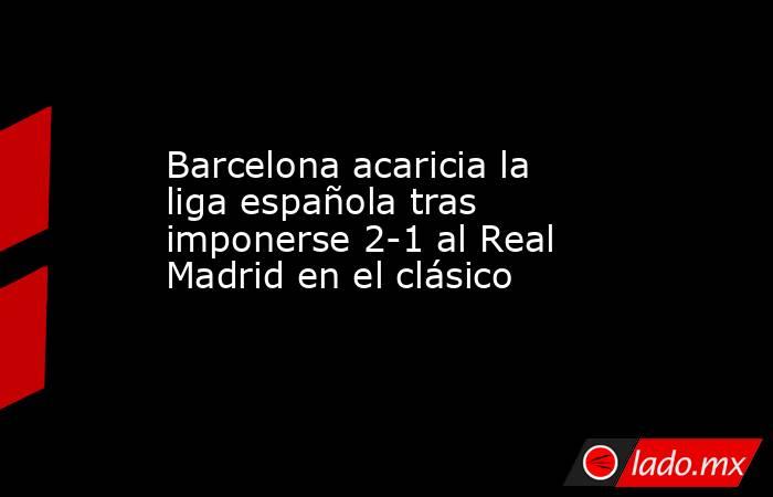 Barcelona acaricia la liga española tras imponerse 2-1 al Real Madrid en el clásico. Noticias en tiempo real