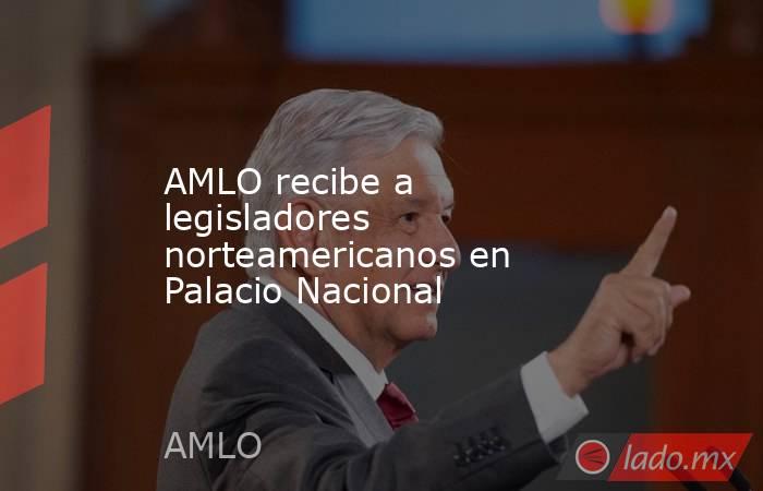 AMLO recibe a legisladores norteamericanos en Palacio Nacional. Noticias en tiempo real
