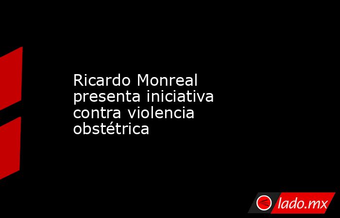 Ricardo Monreal presenta iniciativa contra violencia obstétrica. Noticias en tiempo real