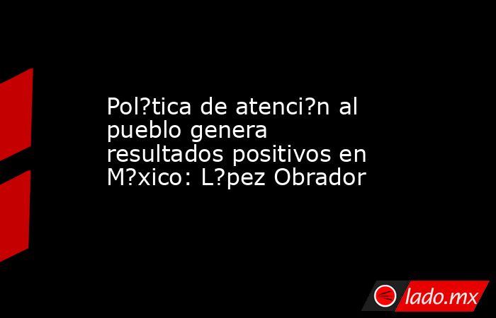 Pol?tica de atenci?n al pueblo genera resultados positivos en M?xico: L?pez Obrador. Noticias en tiempo real
