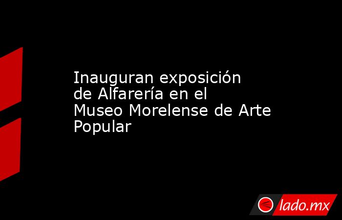 Inauguran exposición de Alfarería en el Museo Morelense de Arte Popular. Noticias en tiempo real