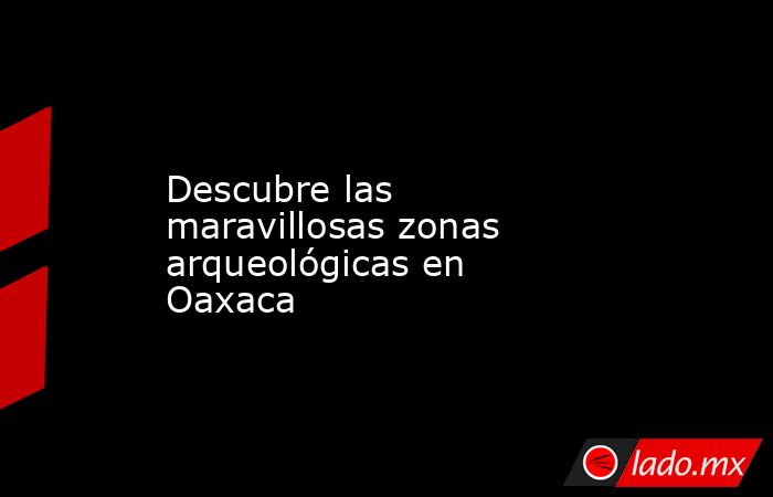 Descubre las maravillosas zonas arqueológicas en Oaxaca. Noticias en tiempo real
