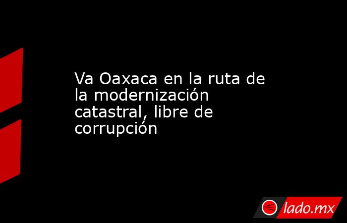 Va Oaxaca en la ruta de la modernización catastral, libre de corrupción. Noticias en tiempo real
