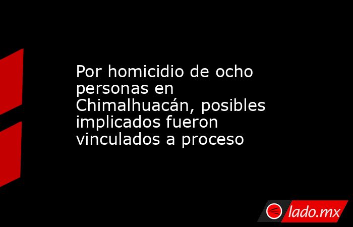 Por homicidio de ocho personas en Chimalhuacán, posibles implicados fueron vinculados a proceso. Noticias en tiempo real