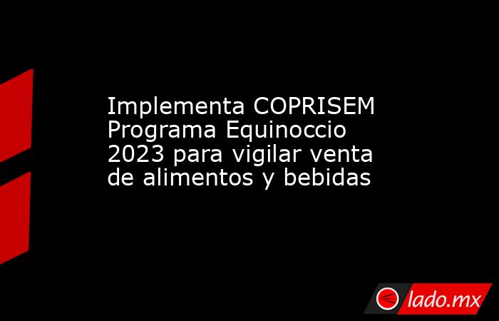 Implementa COPRISEM Programa Equinoccio 2023 para vigilar venta de alimentos y bebidas. Noticias en tiempo real