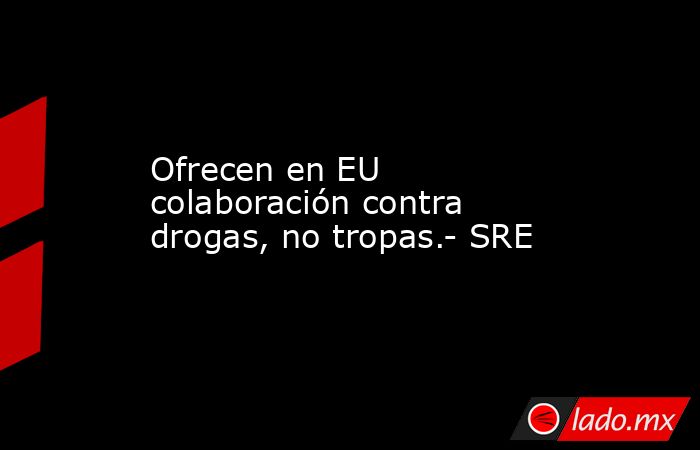 Ofrecen en EU colaboración contra drogas, no tropas.- SRE. Noticias en tiempo real