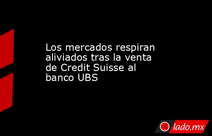 Los mercados respiran aliviados tras la venta de Credit Suisse al banco UBS. Noticias en tiempo real