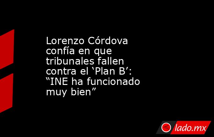 Lorenzo Córdova confía en que tribunales fallen contra el ‘Plan B’: “INE ha funcionado muy bien”. Noticias en tiempo real