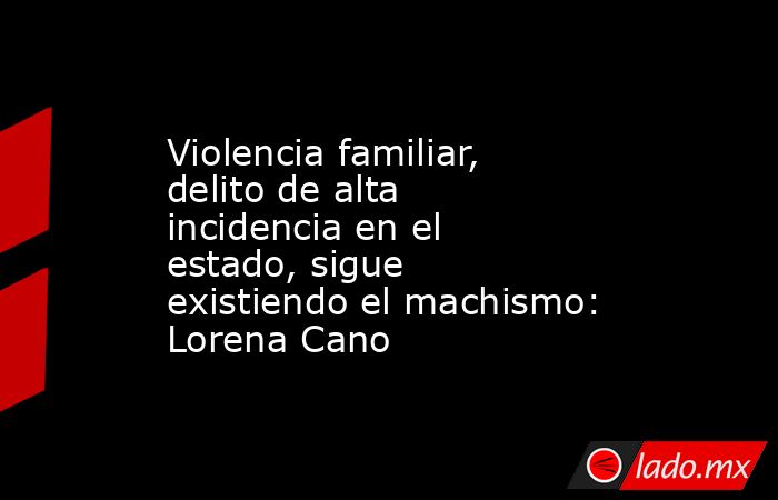 Violencia familiar, delito de alta incidencia en el estado, sigue existiendo el machismo: Lorena Cano. Noticias en tiempo real