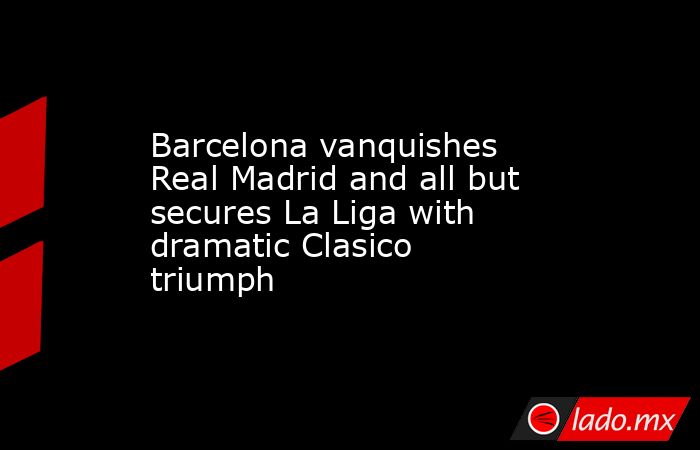 Barcelona vanquishes Real Madrid and all but secures La Liga with dramatic Clasico triumph. Noticias en tiempo real