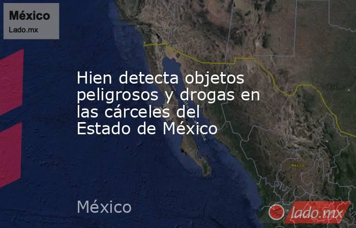Hien detecta objetos peligrosos y drogas en las cárceles del Estado de México. Noticias en tiempo real