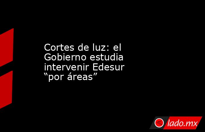 Cortes de luz: el Gobierno estudia intervenir Edesur “por áreas”. Noticias en tiempo real