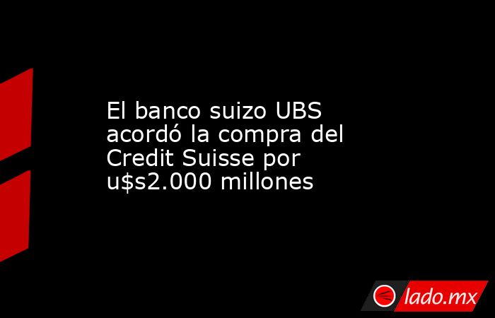 El banco suizo UBS acordó la compra del Credit Suisse por u$s2.000 millones. Noticias en tiempo real