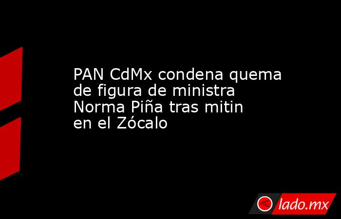 PAN CdMx condena quema de figura de ministra Norma Piña tras mitin en el Zócalo. Noticias en tiempo real