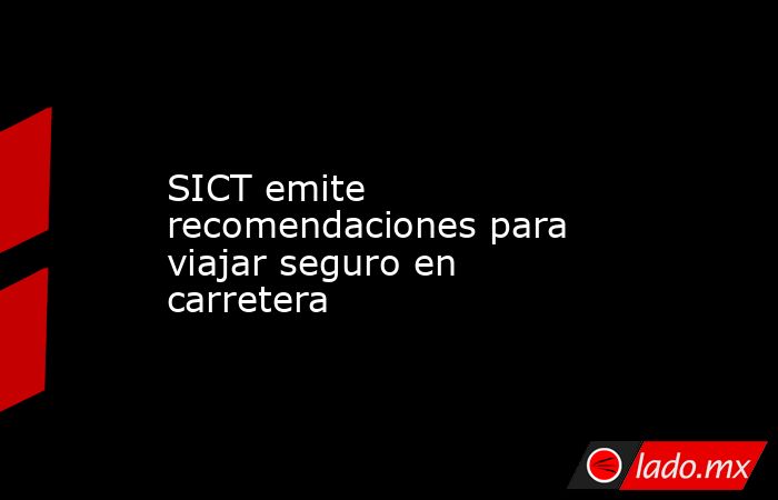 SICT emite recomendaciones para viajar seguro en carretera. Noticias en tiempo real