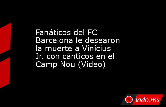 Fanáticos del FC Barcelona le desearon la muerte a Vinícius Jr. con cánticos en el Camp Nou (Video). Noticias en tiempo real