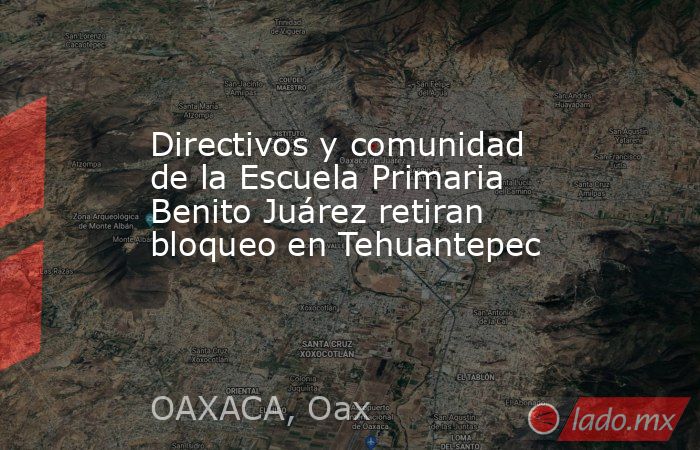 Directivos y comunidad de la Escuela Primaria Benito Juárez retiran bloqueo en Tehuantepec. Noticias en tiempo real