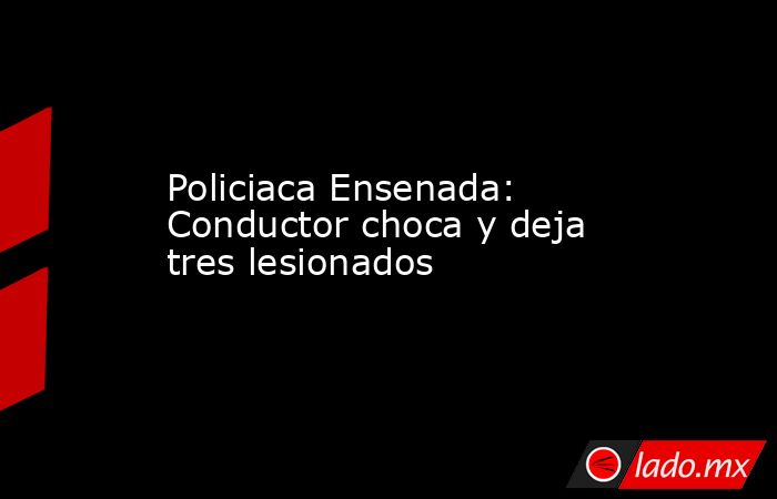 Policiaca Ensenada: Conductor choca y deja tres lesionados. Noticias en tiempo real