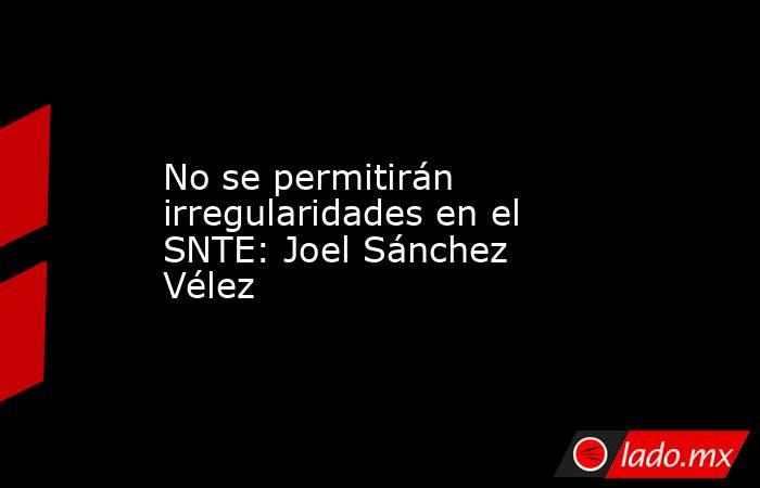 No se permitirán irregularidades en el SNTE: Joel Sánchez Vélez. Noticias en tiempo real