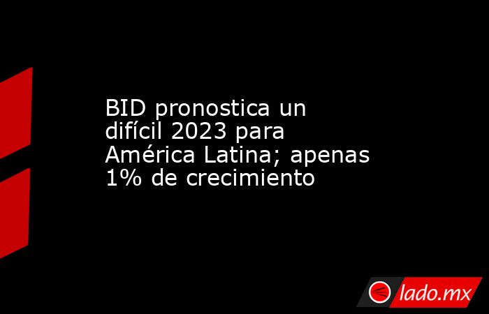 BID pronostica un difícil 2023 para América Latina; apenas 1% de crecimiento. Noticias en tiempo real