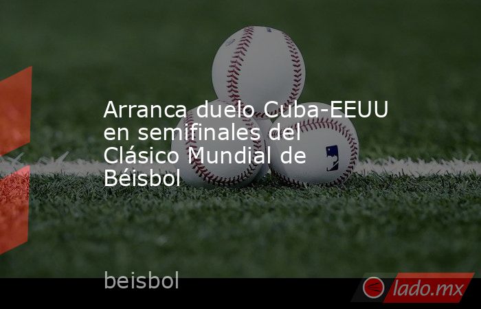 Arranca duelo Cuba-EEUU en semifinales del Clásico Mundial de Béisbol. Noticias en tiempo real