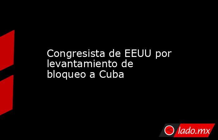 Congresista de EEUU por levantamiento de bloqueo a Cuba. Noticias en tiempo real