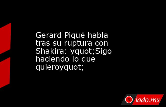 Gerard Piqué habla tras su ruptura con Shakira: yquot;Sigo haciendo lo que quieroyquot;. Noticias en tiempo real