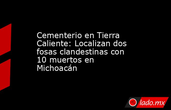 Cementerio en Tierra Caliente: Localizan dos fosas clandestinas con 10 muertos en Michoacán. Noticias en tiempo real