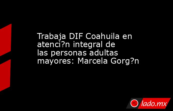 Trabaja DIF Coahuila en atenci?n integral de las personas adultas mayores: Marcela Gorg?n. Noticias en tiempo real
