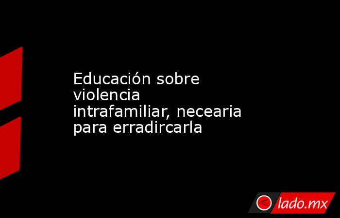 Educación sobre violencia intrafamiliar, necearia para erradircarla. Noticias en tiempo real