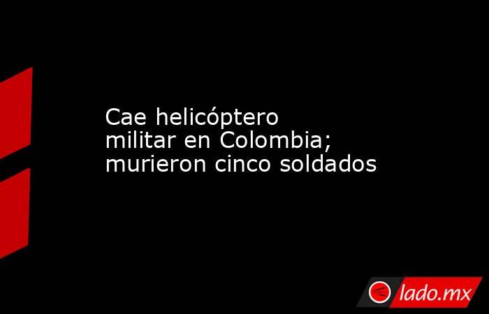 Cae helicóptero militar en Colombia; murieron cinco soldados. Noticias en tiempo real