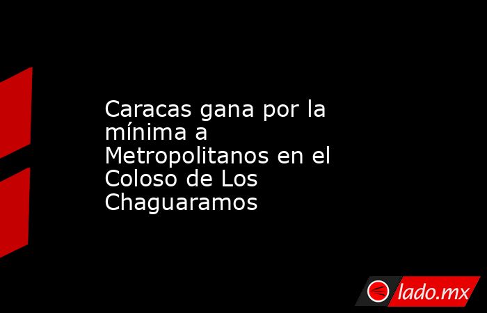 Caracas gana por la mínima a Metropolitanos en el Coloso de Los Chaguaramos. Noticias en tiempo real