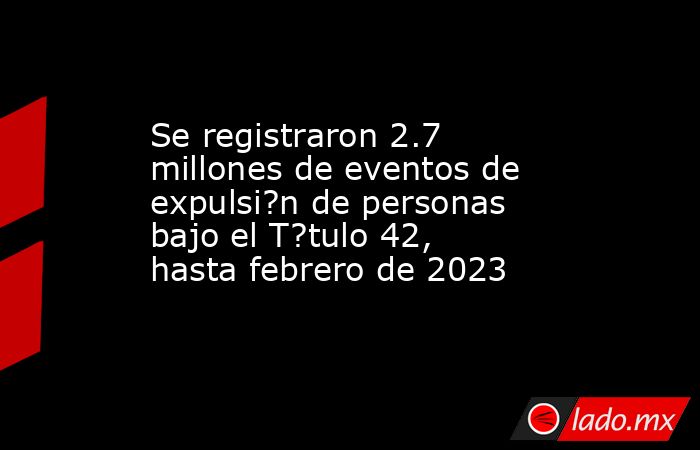 Se registraron 2.7 millones de eventos de expulsi?n de personas bajo el T?tulo 42, hasta febrero de 2023. Noticias en tiempo real