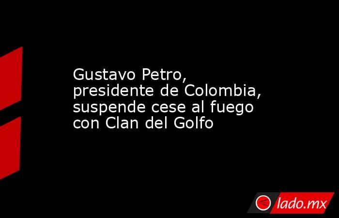 Gustavo Petro, presidente de Colombia, suspende cese al fuego con Clan del Golfo. Noticias en tiempo real