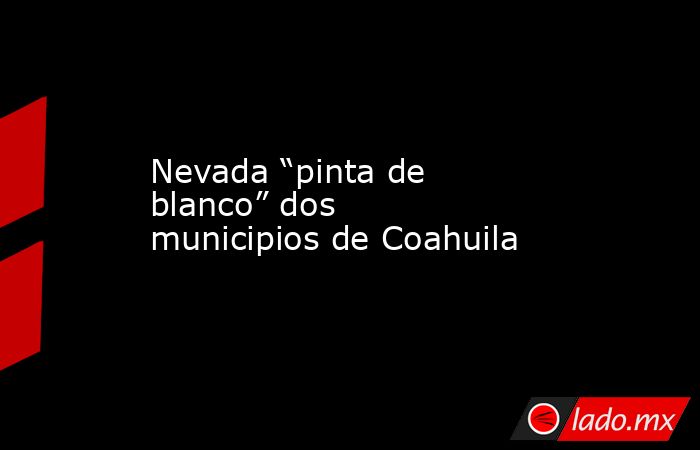 Nevada “pinta de blanco” dos municipios de Coahuila. Noticias en tiempo real