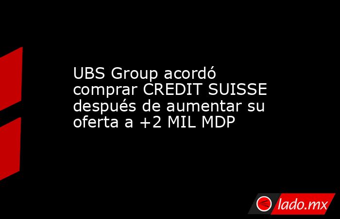 UBS Group acordó comprar CREDIT SUISSE después de aumentar su oferta a +2 MIL MDP. Noticias en tiempo real