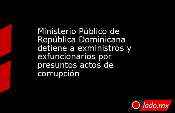 Ministerio Público de República Dominicana detiene a exministros y exfuncionarios por presuntos actos de corrupción. Noticias en tiempo real