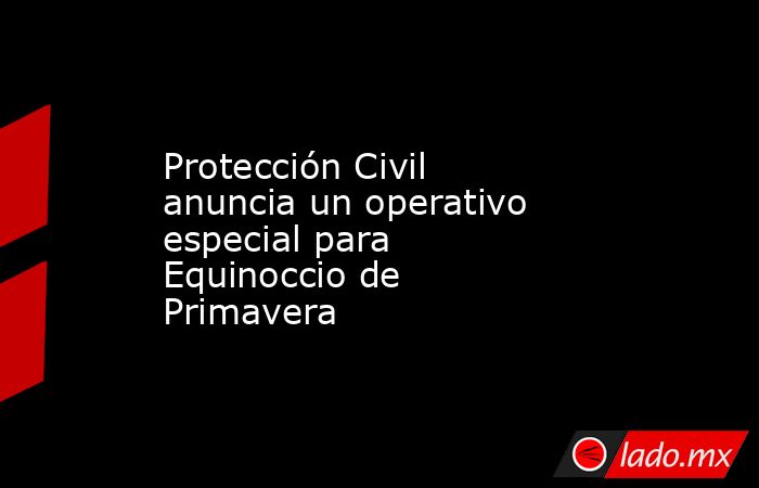 Protección Civil anuncia un operativo especial para Equinoccio de Primavera  . Noticias en tiempo real